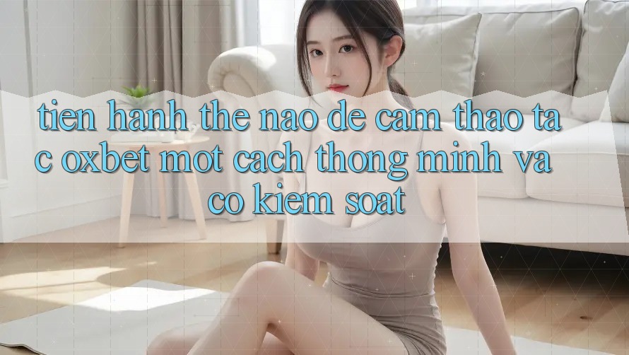 Tiến hành Thế Nào Để Cảm thao tác Oxbet Một Cách Thông Minh Và Có kiểm soát?