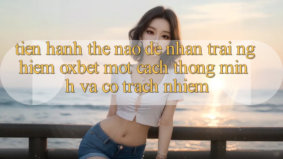 Tiến hành Thế Nào Để Nhận trải nghiệm Oxbet Một Cách Thông Minh Và Có Trách Nhiệm?