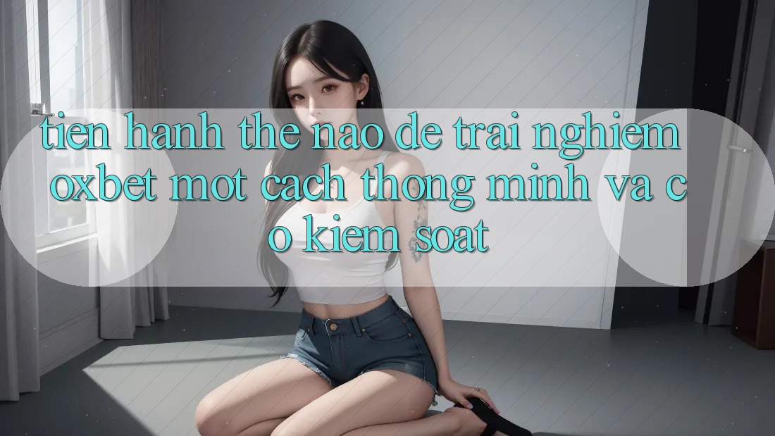 Tiến hành Thế Nào Để Trải Nghiệm Oxbet Một Cách Thông Minh Và Có kiểm soát?