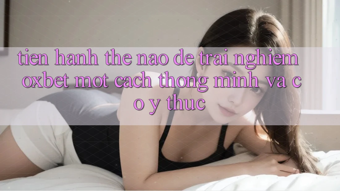 Tiến hành Thế Nào Để Trải nghiệm Oxbet Một Cách Thông Minh Và Có ý thức?