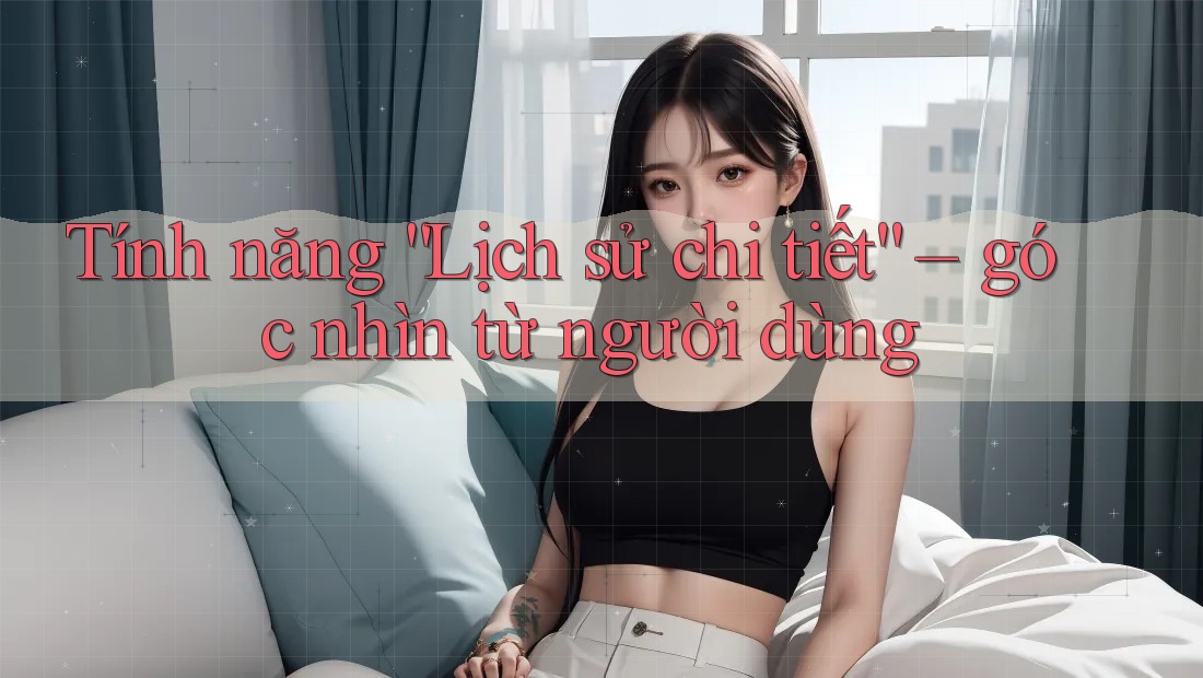 Tính năng “Lịch sử chi tiết” – góc nhìn từ người dùng