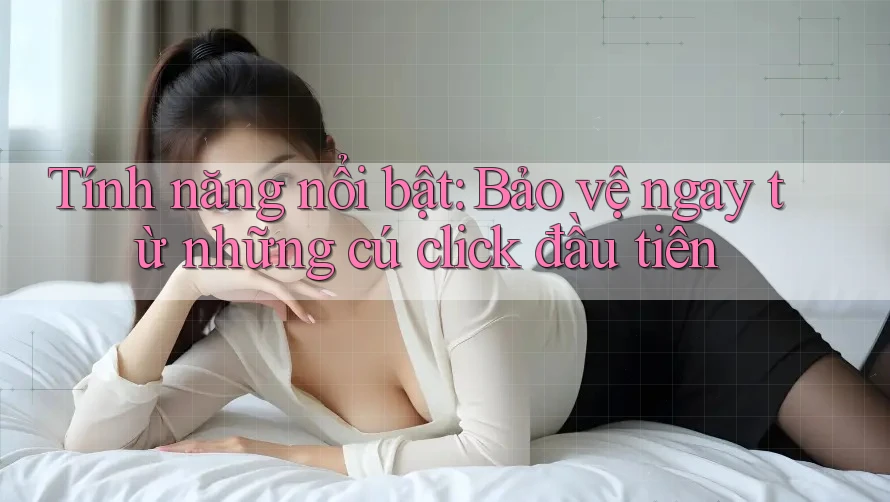 Tính năng nổi bật: Bảo vệ ngay từ những cú click đầu tiên
