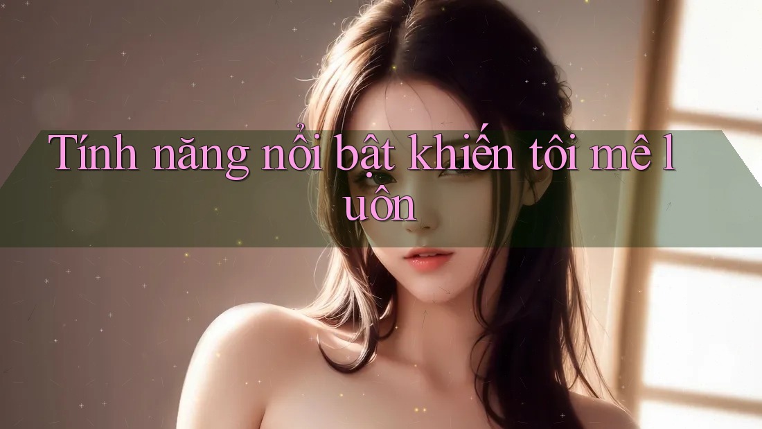 Tính năng nổi bật khiến tôi 'mê luôn'