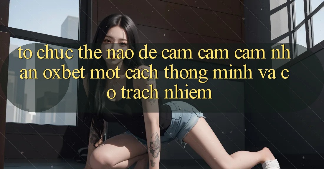 Tổ chức Thế Nào Để Cảm cảm cảm nhận Oxbet Một Cách Thông Minh Và Có Trách Nhiệm?