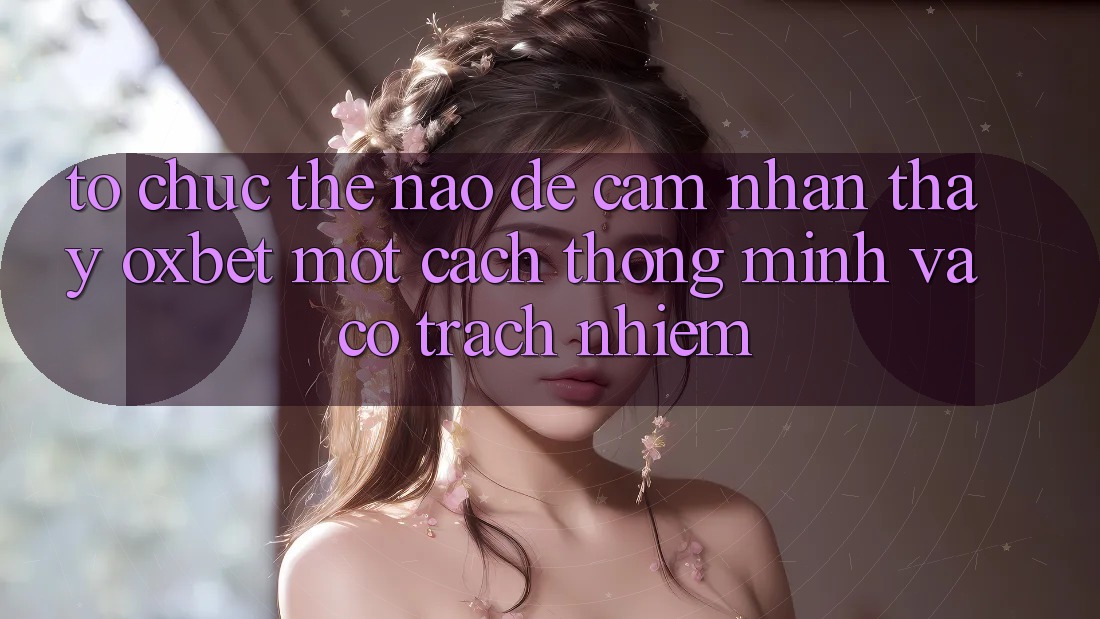 Tổ chức Thế Nào Để Cảm nhận thấy Oxbet Một Cách Thông Minh Và Có Trách Nhiệm?