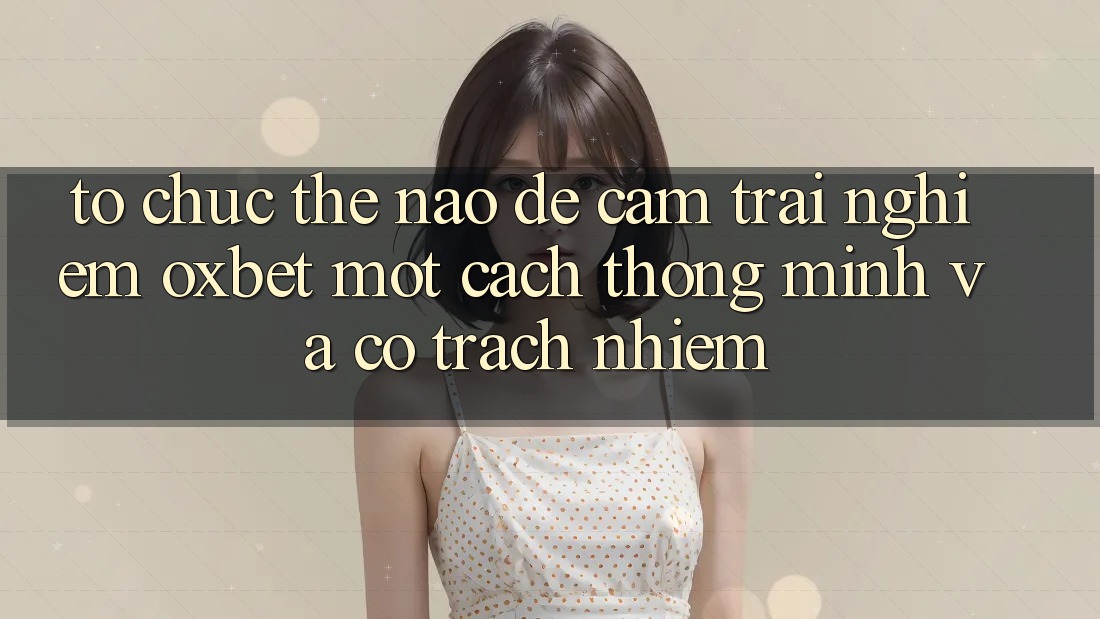 Tổ chức Thế Nào Để Cảm trải nghiệm Oxbet Một Cách Thông Minh Và Có Trách Nhiệm?