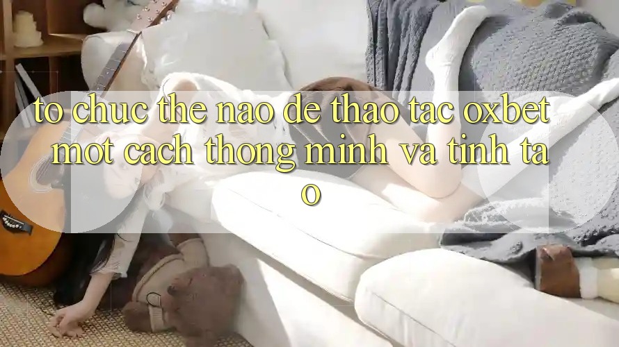 Tổ chức Thế Nào Để Thao tác Oxbet Một Cách Thông Minh Và Tỉnh táo?