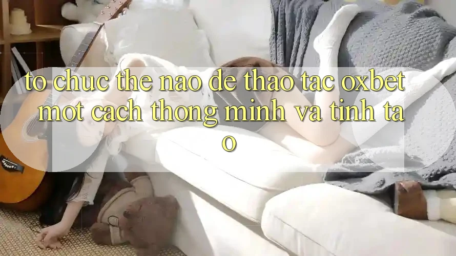 Tổ chức Thế Nào Để Thao tác Oxbet Một Cách Thông Minh Và Tỉnh táo?