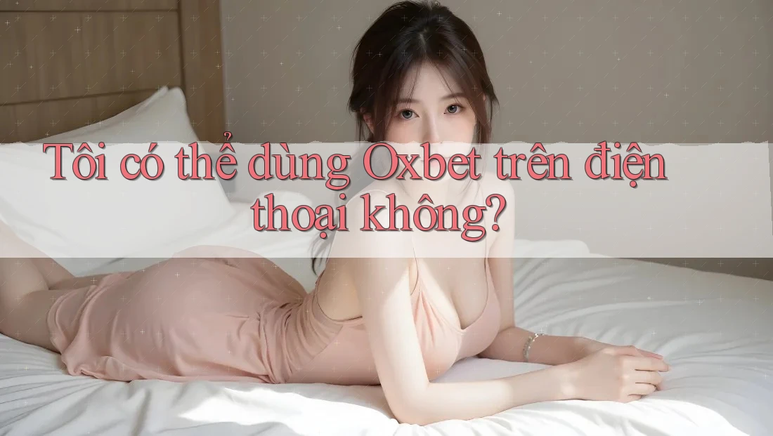 Tôi có thể dùng Oxbet trên điện thoại không?