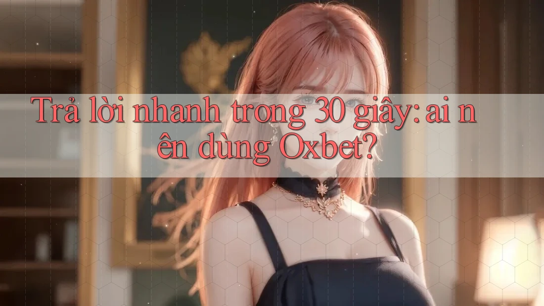 Trả lời nhanh trong 30 giây: ai nên dùng Oxbet?