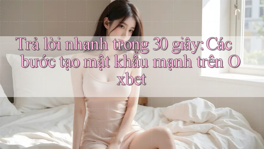 Trả lời nhanh trong 30 giây: Các bước tạo mật khẩu mạnh trên Oxbet