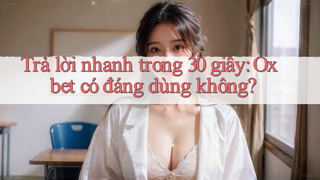 Trả lời nhanh trong 30 giây: Oxbet có đáng dùng không?