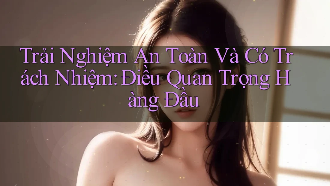 Trải Nghiệm An Toàn Và Có Trách Nhiệm: Điều Quan Trọng Hàng Đầu