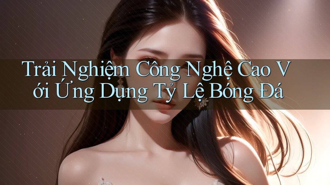 Trải Nghiệm Công Nghệ Cao Với Ứng Dụng Tỷ Lệ Bóng Đá