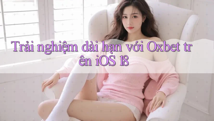 Trải nghiệm dài hạn với Oxbet trên iOS 18
