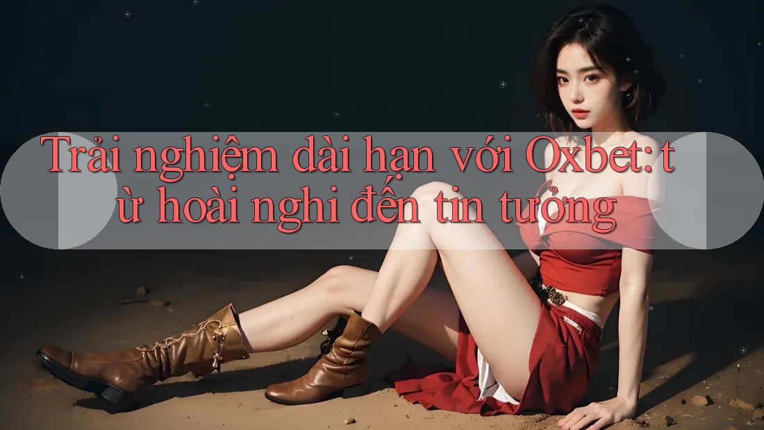 Trải nghiệm dài hạn với Oxbet: từ hoài nghi đến tin tưởng