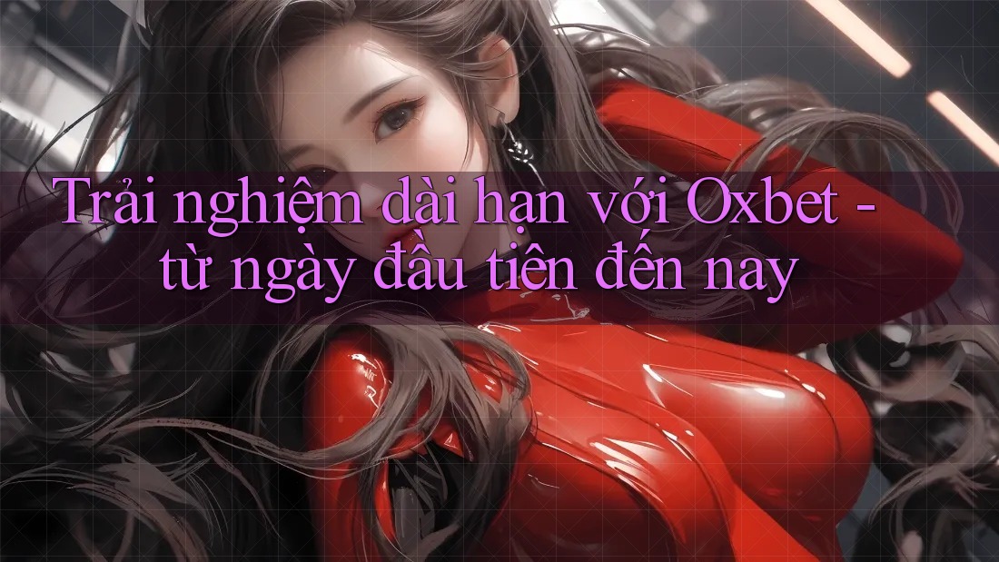 Trải nghiệm dài hạn với Oxbet - từ ngày đầu tiên đến nay