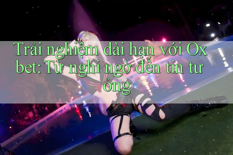 Trải nghiệm dài hạn với Oxbet: Từ nghi ngờ đến tin tưởng