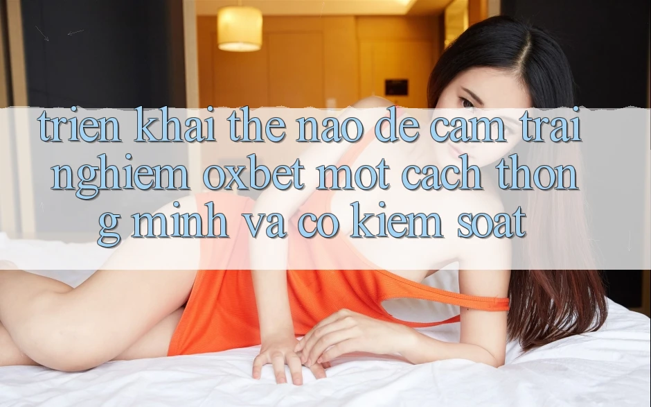 Triển khai Thế Nào Để Cảm trải nghiệm Oxbet Một Cách Thông Minh Và Có kiểm soát?