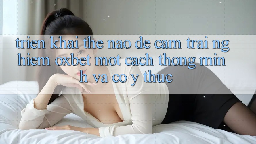 Triển khai Thế Nào Để Cảm trải nghiệm Oxbet Một Cách Thông Minh Và Có ý thức?