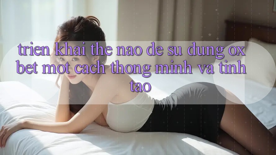 Triển khai Thế Nào Để Sử dụng Oxbet Một Cách Thông Minh Và Tỉnh táo?