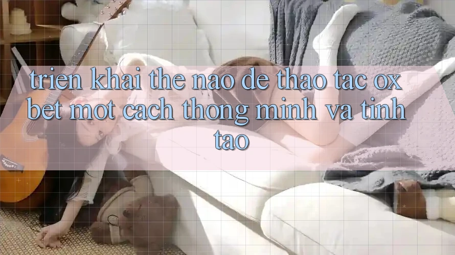 Triển khai Thế Nào Để Thao tác Oxbet Một Cách Thông Minh Và Tỉnh táo?