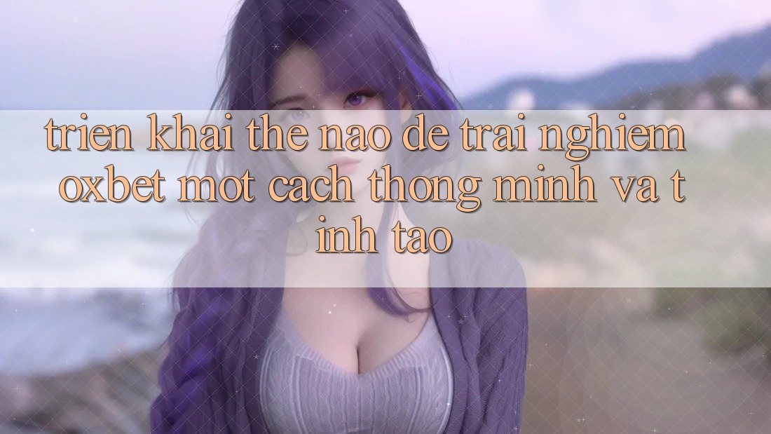 Triển khai Thế Nào Để Trải Nghiệm Oxbet Một Cách Thông Minh Và Tỉnh táo?
