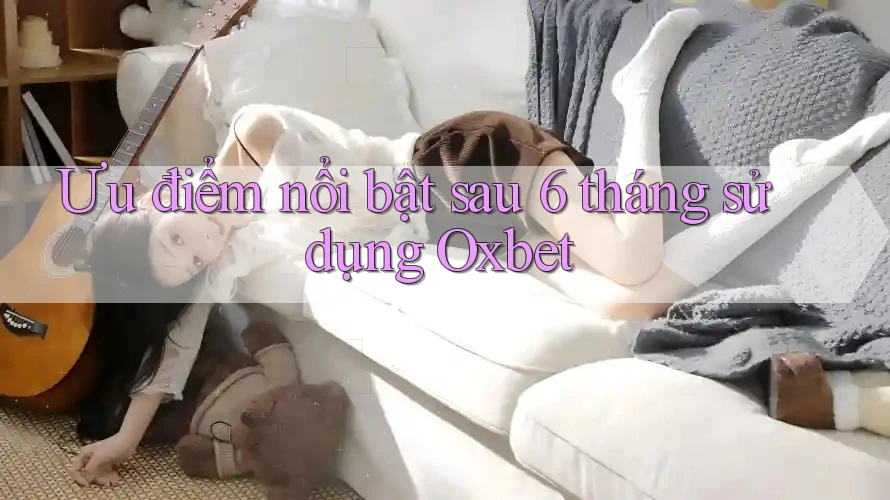 Ưu điểm nổi bật sau 6 tháng sử dụng Oxbet